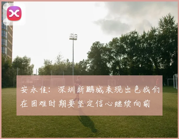 安永佳：深圳新鹏城表现出色我们在困难时期要坚定信心继续向前