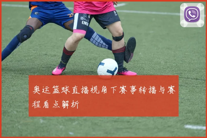奥运篮球直播视角下赛事转播与赛程看点解析
