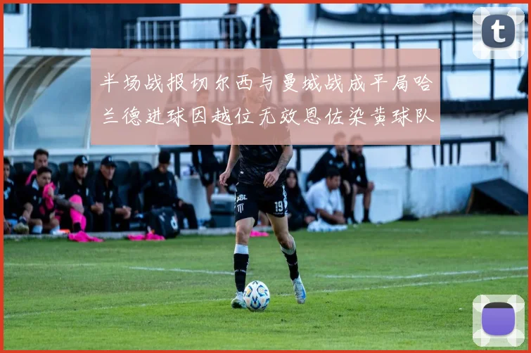 半场战报切尔西与曼城战成平局哈兰德进球因越位无效恩佐染黄球队表现低迷