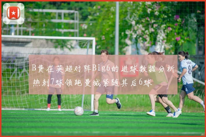 B费在英超对阵Big6的进球数据分析热刺7球领跑曼城紧随其后6球