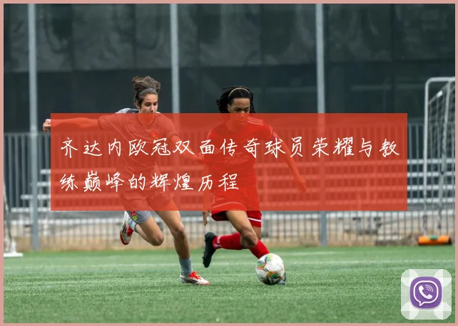齐达内欧冠双面传奇球员荣耀与教练巅峰的辉煌历程