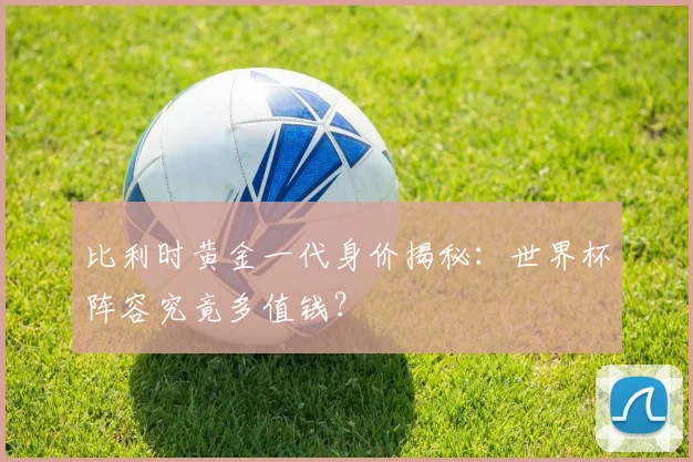 比利时黄金一代身价揭秘：世界杯阵容究竟多值钱？