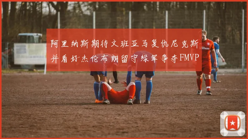 阿里纳斯期待文班亚马复仇尼克斯并看好杰伦布朗留守绿军争夺FMVP