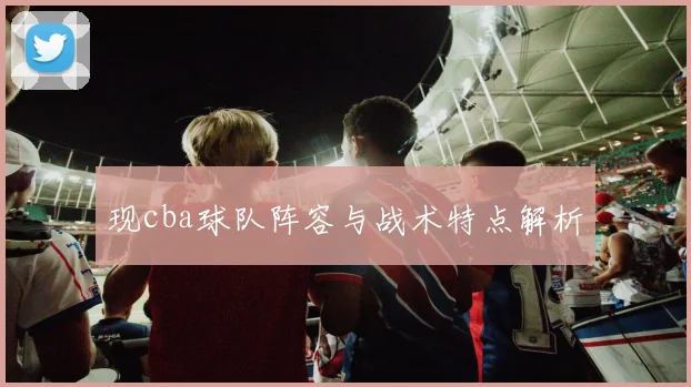 现cba球队阵容与战术特点解析