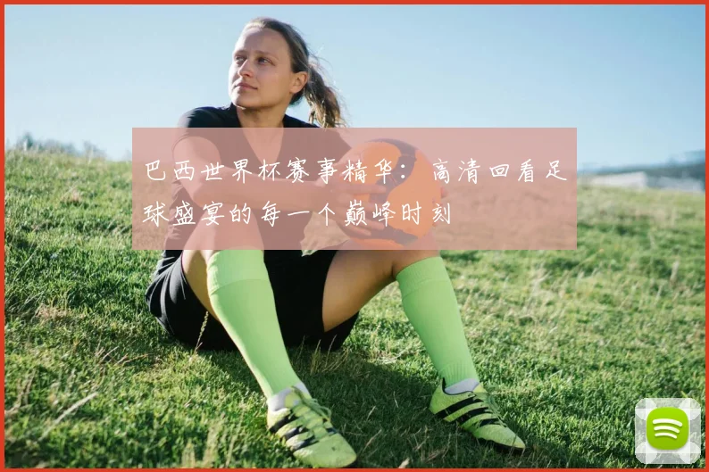 巴西世界杯赛事精华：高清回看足球盛宴的每一个巅峰时刻