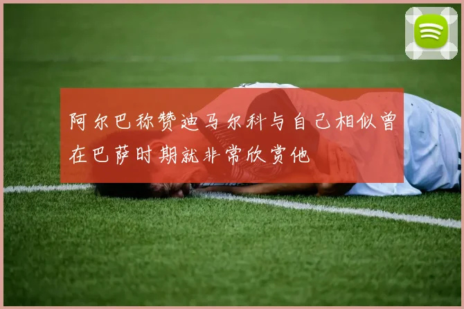 阿尔巴称赞迪马尔科与自己相似曾在巴萨时期就非常欣赏他