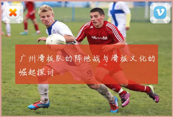 广州滑板队的阵地战与滑板文化的崛起探讨