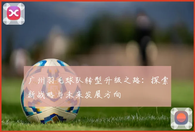 广州羽毛球队转型升级之路：探索新战略与未来发展方向
